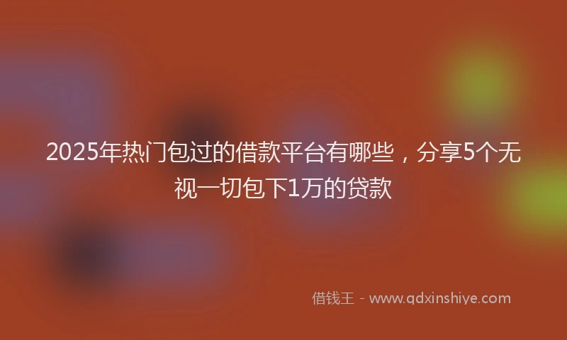 2025年热门包过的借款平台有哪些，分享5个无视一切包下1万的贷款