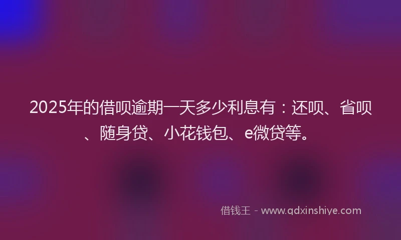 2025年的借呗逾期一天多少利息有：还呗、省呗、随身贷、小花钱包、e微贷等。
