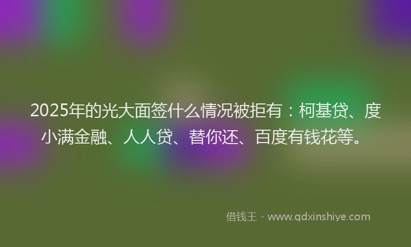 2025年的光大面签什么情况被拒有：柯基贷、度小满金融、人人贷、替你还、百度有钱花等。