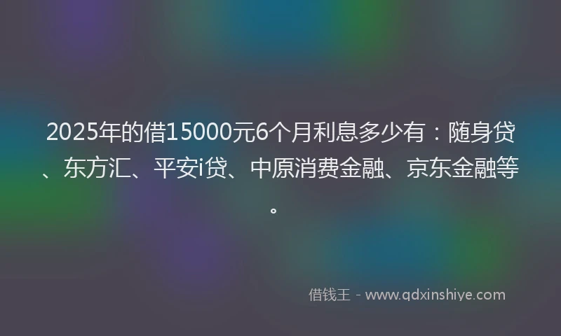 2025年的借15000元6个月利息多少有：随身贷、东方汇、平安i贷、中原消费金融、京东金融等。