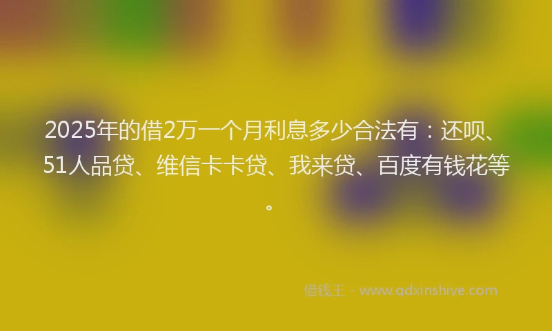 2025年的借2万一个月利息多少合法有：还呗、51人品贷、维信卡卡贷、我来贷、百度有钱花等。