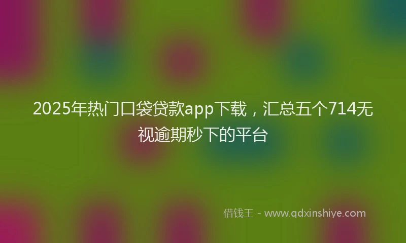 2025年热门口袋贷款app下载，汇总五个714无视逾期秒下的平台