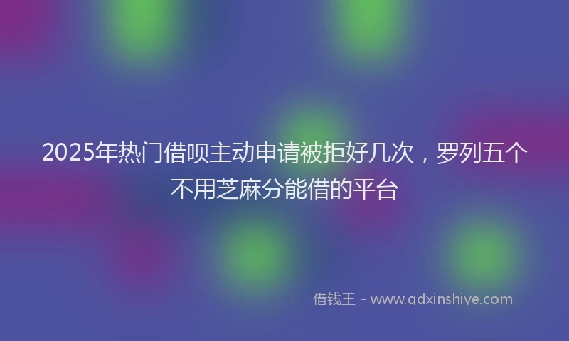 2025年热门借呗主动申请被拒好几次，罗列五个不用芝麻分能借的平台