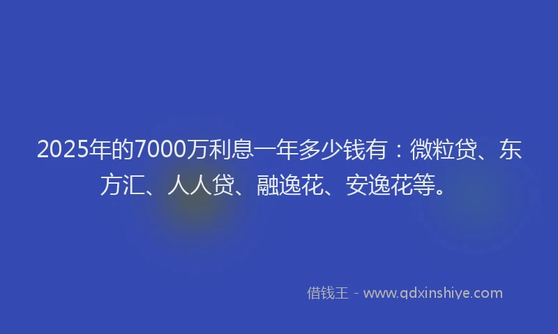 2025年的7000万利息一年多少钱有：微粒贷、东方汇、人人贷、融逸花、安逸花等。