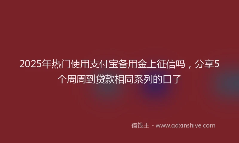 2025年热门使用支付宝备用金上征信吗，分享5个周周到贷款相同系列的口子