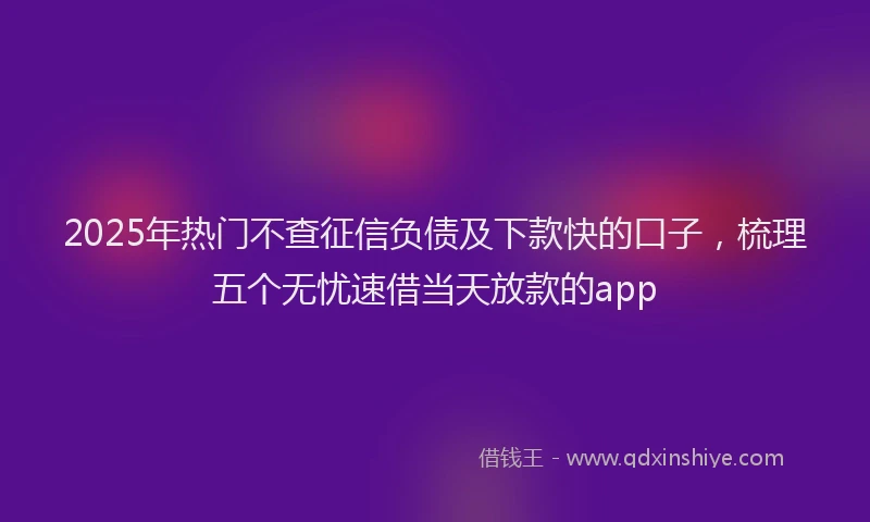 2025年热门不查征信负债及下款快的口子，梳理五个无忧速借当天放款的app