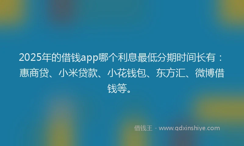 2025年的借钱app哪个利息最低分期时间长有：惠商贷、小米贷款、小花钱包、东方汇、微博借钱等。