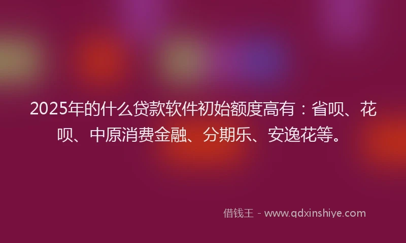 2025年的什么贷款软件初始额度高有：省呗、花呗、中原消费金融、分期乐、安逸花等。