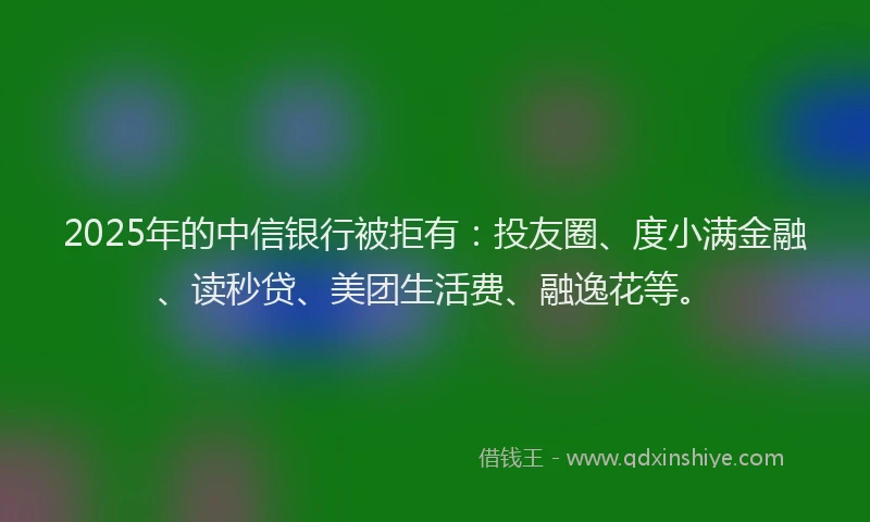 2025年的中信银行被拒有：投友圈、度小满金融、读秒贷、美团生活费、融逸花等。