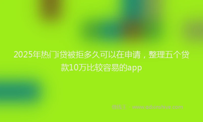 2025年热门i贷被拒多久可以在申请，整理五个贷款10万比较容易的app