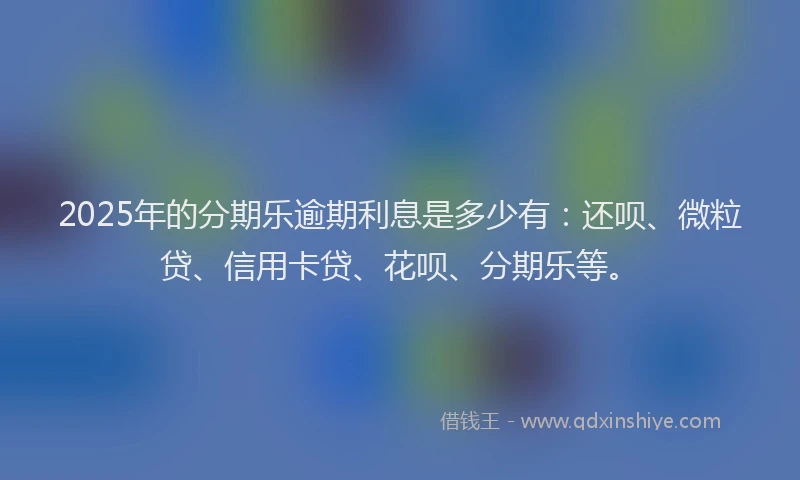 2025年的分期乐逾期利息是多少有：还呗、微粒贷、信用卡贷、花呗、分期乐等。