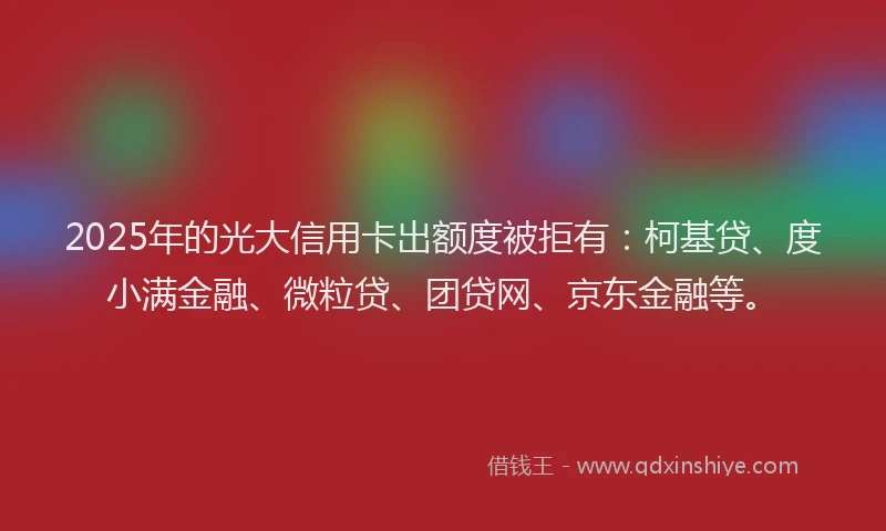 2025年的光大信用卡出额度被拒有：柯基贷、度小满金融、微粒贷、团贷网、京东金融等。