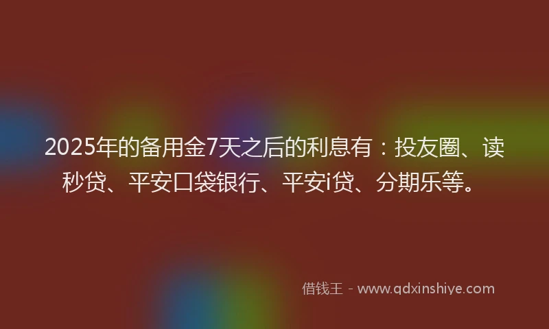 2025年的备用金7天之后的利息有：投友圈、读秒贷、平安口袋银行、平安i贷、分期乐等。