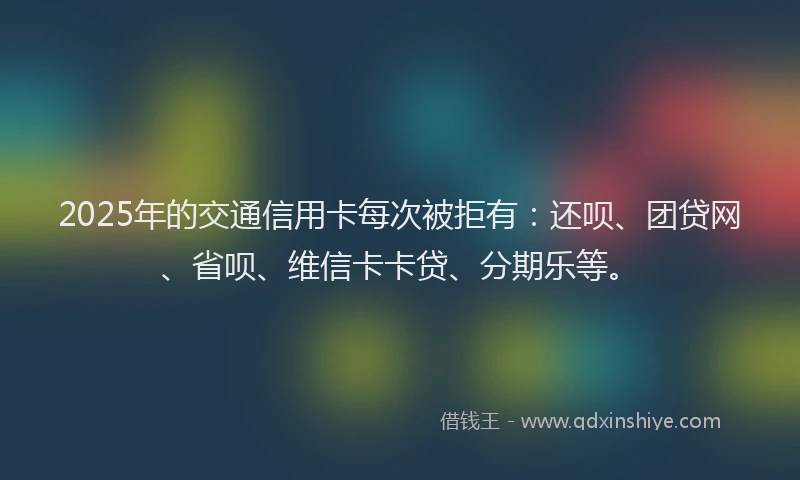 2025年的交通信用卡每次被拒有：还呗、团贷网、省呗、维信卡卡贷、分期乐等。