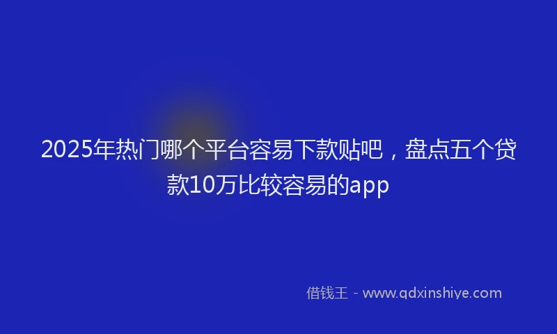 2025年热门哪个平台容易下款贴吧，盘点五个贷款10万比较容易的app