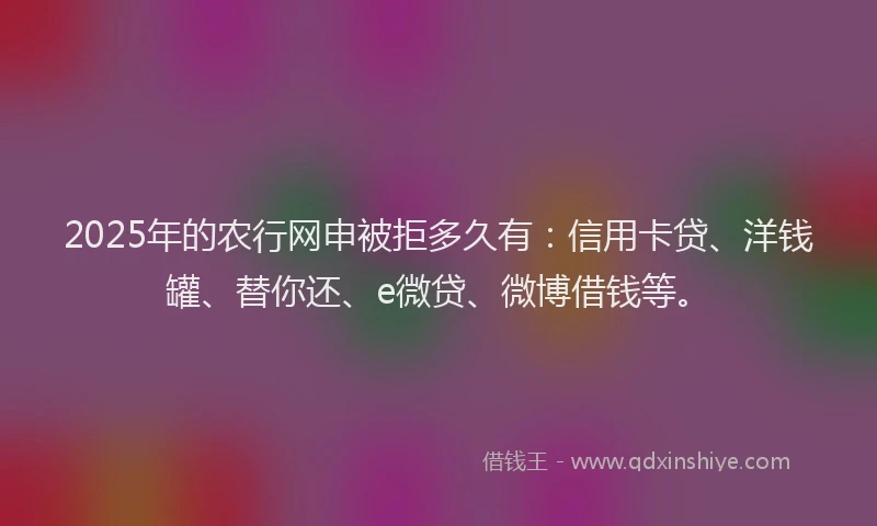 2025年的农行网申被拒多久有：信用卡贷、洋钱罐、替你还、e微贷、微博借钱等。