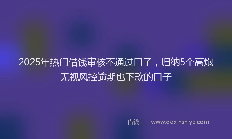 2025年热门借钱审核不通过口子，归纳5个高炮无视风控逾期也下款的口子