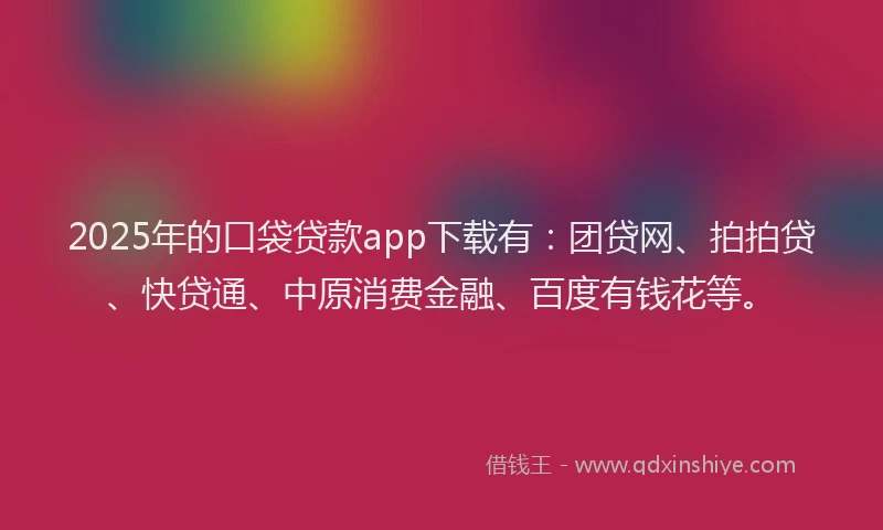 2025年的口袋贷款app下载有：团贷网、拍拍贷、快贷通、中原消费金融、百度有钱花等。