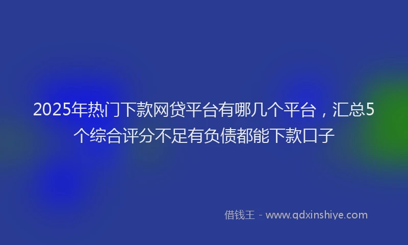 2025年热门下款网贷平台有哪几个平台，汇总5个综合评分不足有负债都能下款口子