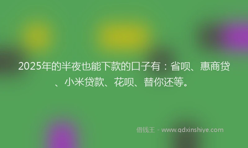 2025年的半夜也能下款的口子有：省呗、惠商贷、小米贷款、花呗、替你还等。