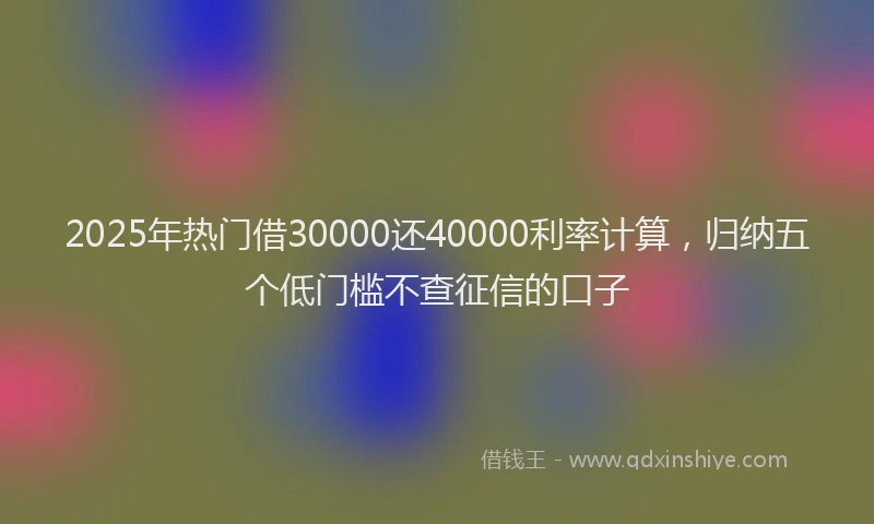 2025年热门借30000还40000利率计算，归纳五个低门槛不查征信的口子