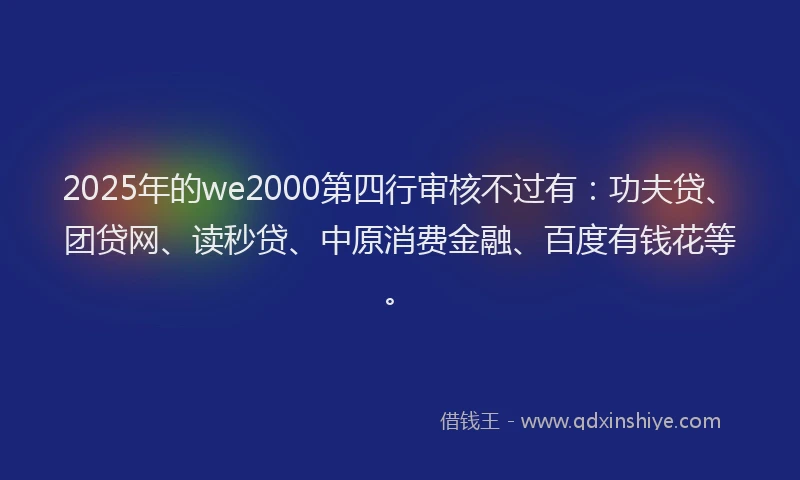 2025年的we2000第四行审核不过有：功夫贷、团贷网、读秒贷、中原消费金融、百度有钱花等。