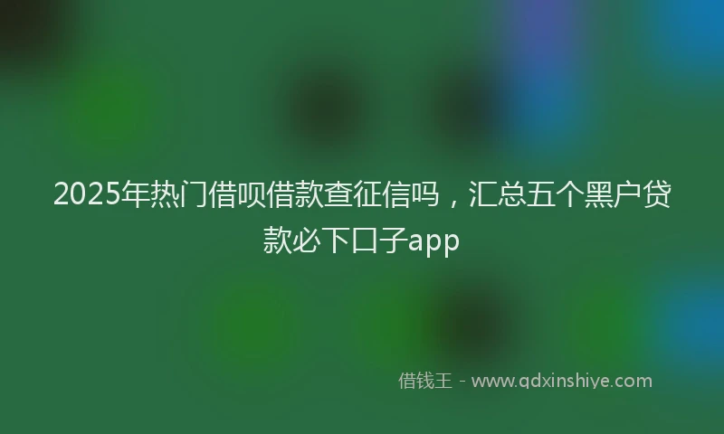 2025年热门借呗借款查征信吗，汇总五个黑户贷款必下口子app