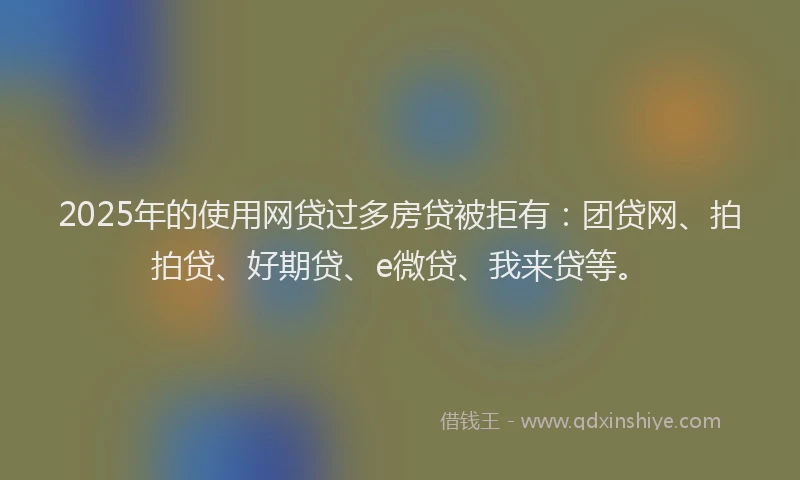 2025年的使用网贷过多房贷被拒有：团贷网、拍拍贷、好期贷、e微贷、我来贷等。