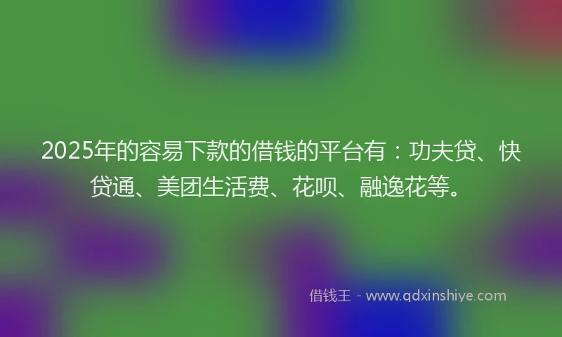 2025年的容易下款的借钱的平台有：功夫贷、快贷通、美团生活费、花呗、融逸花等。