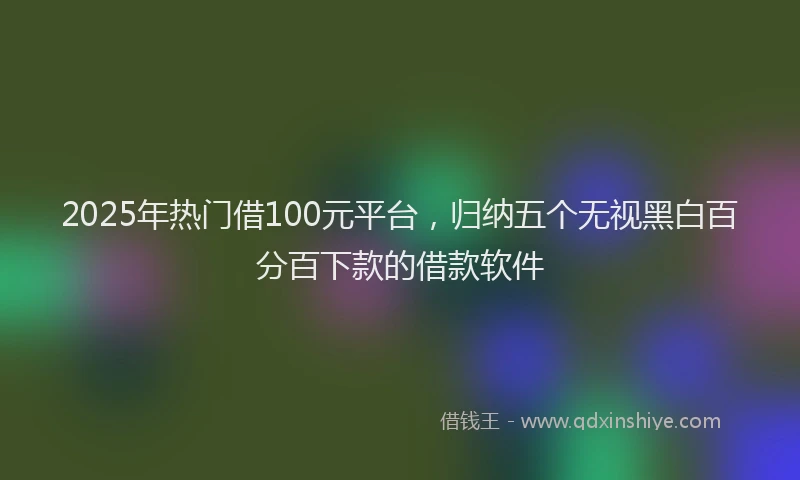 2025年热门借100元平台，归纳五个无视黑白百分百下款的借款软件