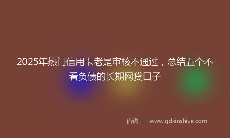 2025年热门信用卡老是审核不通过，总结五个不看负债的长期网贷口子