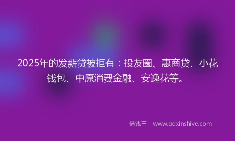 2025年的发薪贷被拒有：投友圈、惠商贷、小花钱包、中原消费金融、安逸花等。