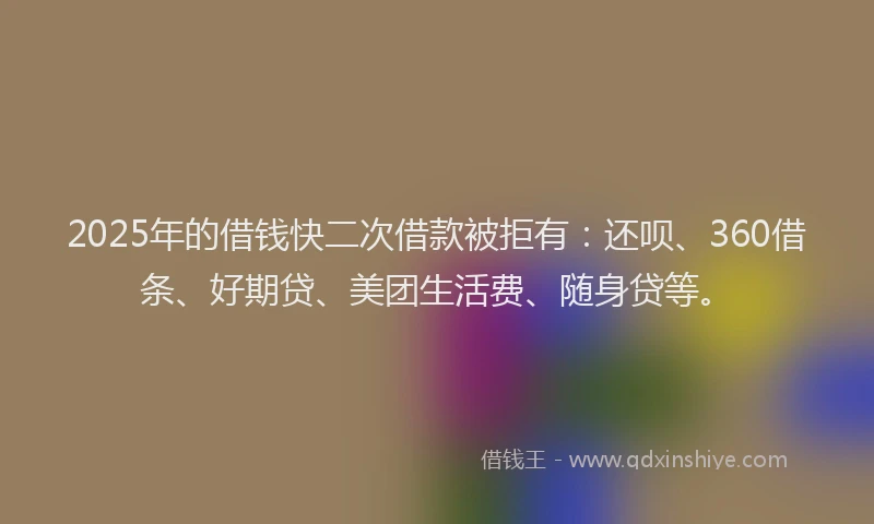 2025年的借钱快二次借款被拒有：还呗、360借条、好期贷、美团生活费、随身贷等。