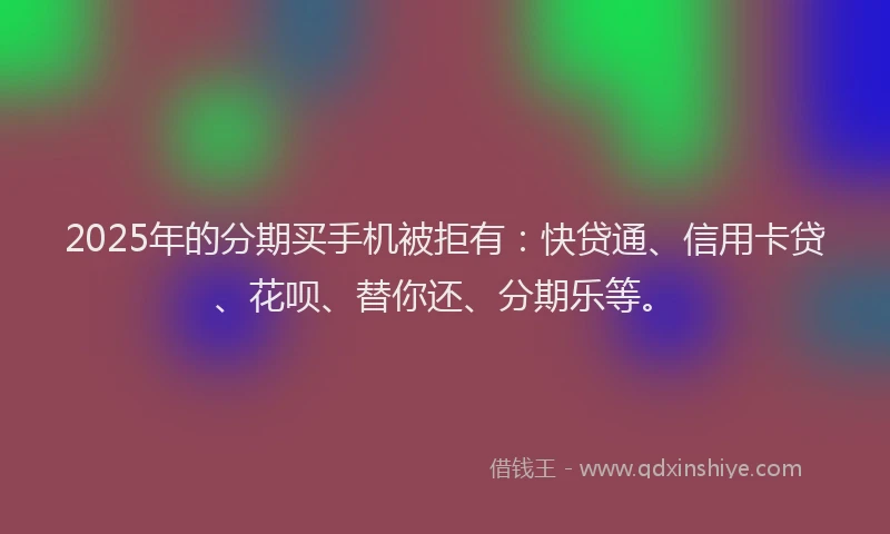 2025年的分期买手机被拒有：快贷通、信用卡贷、花呗、替你还、分期乐等。