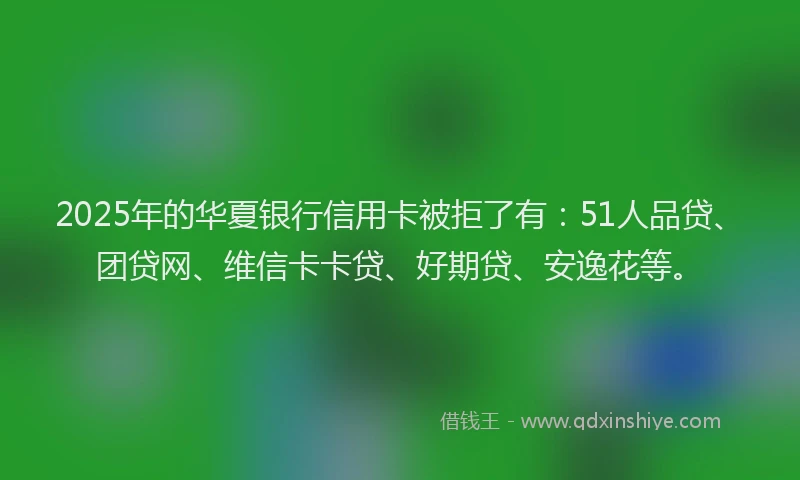 2025年的华夏银行信用卡被拒了有：51人品贷、团贷网、维信卡卡贷、好期贷、安逸花等。