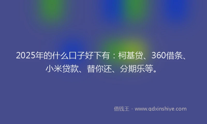 2025年的什么口子好下有：柯基贷、360借条、小米贷款、替你还、分期乐等。