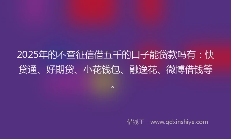 2025年的不查征信借五千的口子能贷款吗有：快贷通、好期贷、小花钱包、融逸花、微博借钱等。