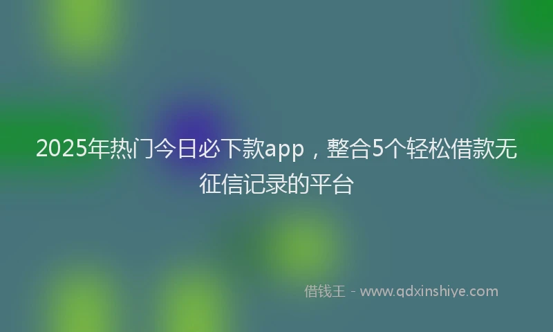 2025年热门今日必下款app，整合5个轻松借款无征信记录的平台