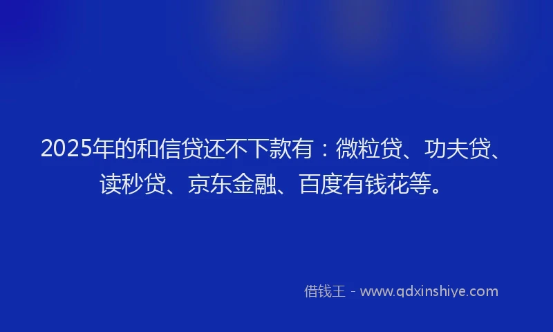 2025年的和信贷还不下款有：微粒贷、功夫贷、读秒贷、京东金融、百度有钱花等。