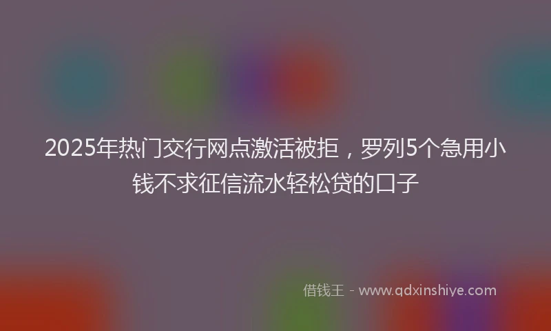2025年热门交行网点激活被拒，罗列5个急用小钱不求征信流水轻松贷的口子