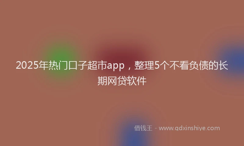 2025年热门口子超市app，整理5个不看负债的长期网贷软件