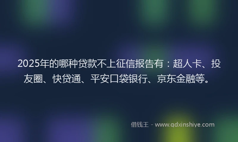 2025年的哪种贷款不上征信报告有：超人卡、投友圈、快贷通、平安口袋银行、京东金融等。