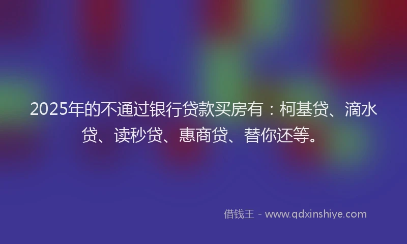 2025年的不通过银行贷款买房有：柯基贷、滴水贷、读秒贷、惠商贷、替你还等。