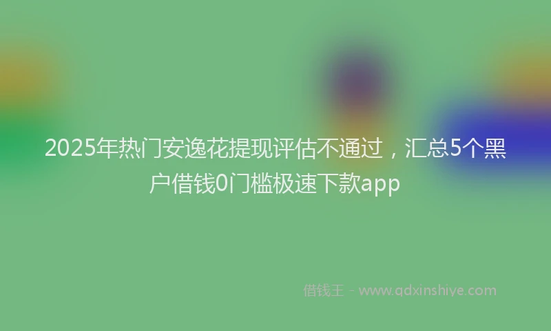 2025年热门安逸花提现评估不通过，汇总5个黑户借钱0门槛极速下款app