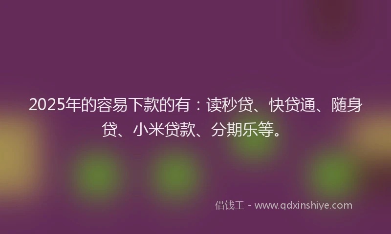 2025年的容易下款的有：读秒贷、快贷通、随身贷、小米贷款、分期乐等。