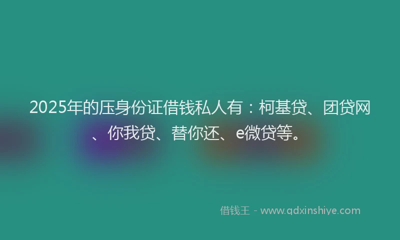 2025年的压身份证借钱私人有：柯基贷、团贷网、你我贷、替你还、e微贷等。