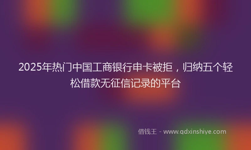 2025年热门中国工商银行申卡被拒，归纳五个轻松借款无征信记录的平台
