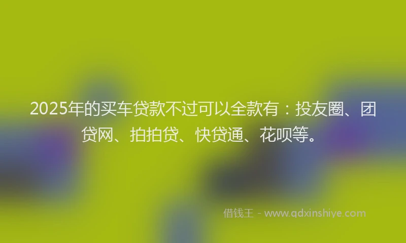 2025年的买车贷款不过可以全款有：投友圈、团贷网、拍拍贷、快贷通、花呗等。