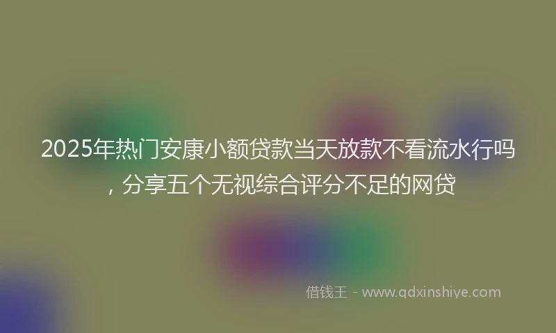 2025年热门安康小额贷款当天放款不看流水行吗，分享五个无视综合评分不足的网贷