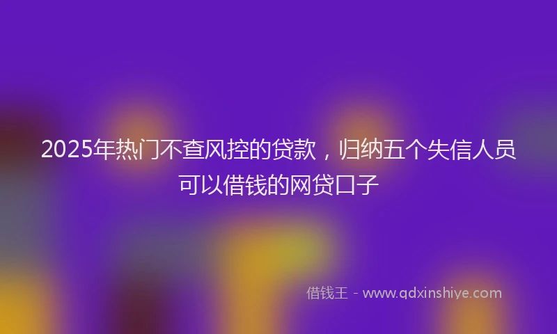 2025年热门不查风控的贷款，归纳五个失信人员可以借钱的网贷口子
